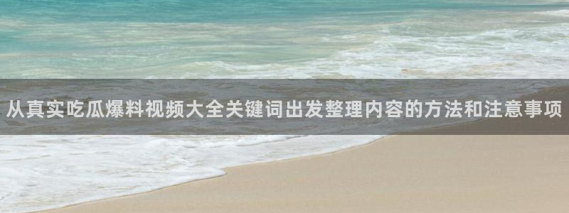 17c吃瓜：从真实吃瓜爆料视频大全关键词出发整理内容的方法和注意事项